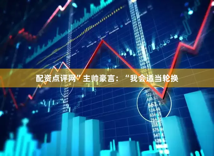 配资点评网”主帅豪言：“我会适当轮换