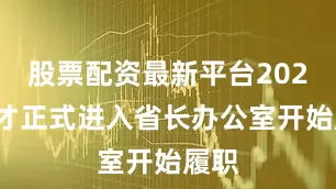 股票配资最新平台2024他才正式进入省长办公室开始履职