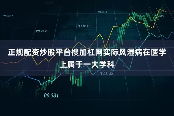 正规配资炒股平台搜加杠网实际风湿病在医学上属于一大学科