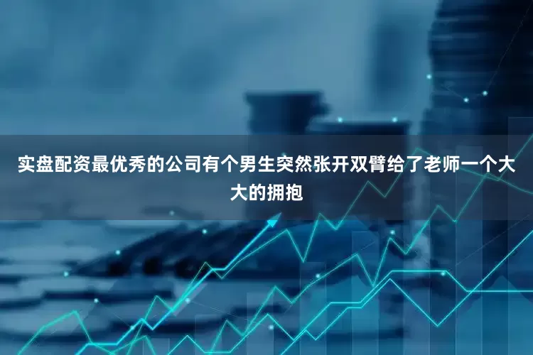 实盘配资最优秀的公司有个男生突然张开双臂给了老师一个大大的拥抱