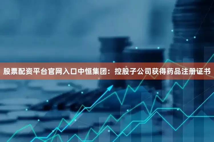 股票配资平台官网入口中恒集团：控股子公司获得药品注册证书