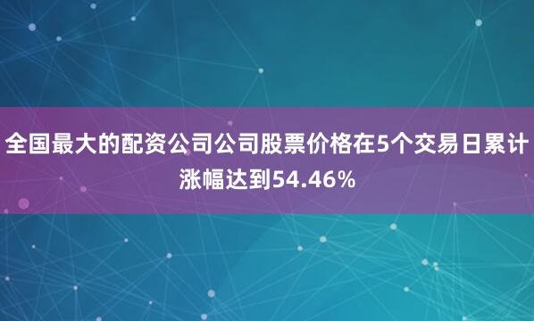 全国最大的配资公司公司股票价格在5个交易日累计涨幅达到54.46%