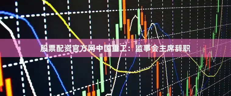 股票配资官方网中国重工：监事会主席辞职