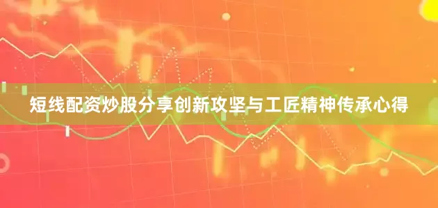 短线配资炒股分享创新攻坚与工匠精神传承心得
