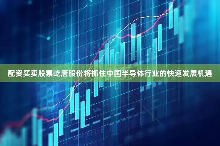 配资买卖股票屹唐股份将抓住中国半导体行业的快速发展机遇