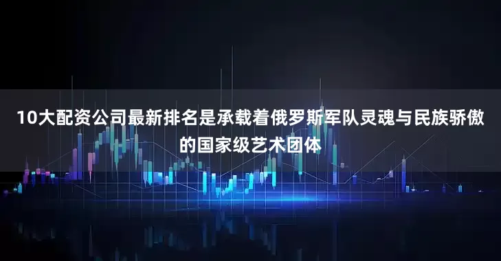 10大配资公司最新排名是承载着俄罗斯军队灵魂与民族骄傲的国家级艺术团体
