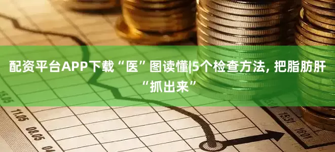 配资平台APP下载“医”图读懂|5个检查方法, 把脂肪肝“抓出来”