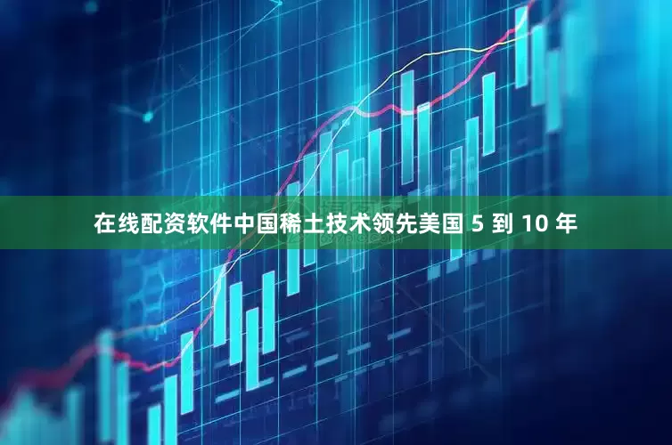 在线配资软件中国稀土技术领先美国 5 到 10 年