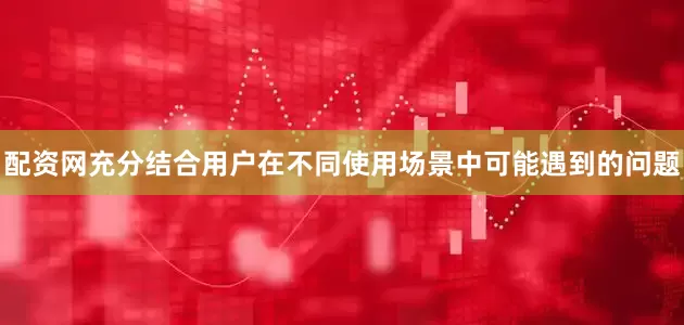 配资网充分结合用户在不同使用场景中可能遇到的问题