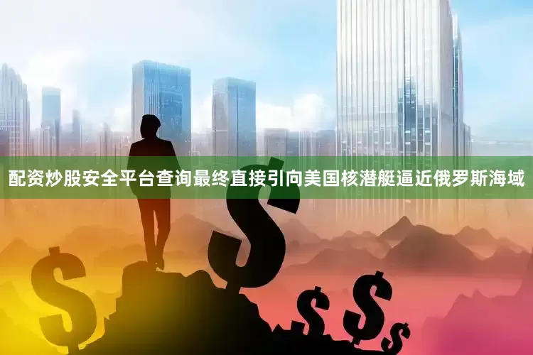 配资炒股安全平台查询最终直接引向美国核潜艇逼近俄罗斯海域