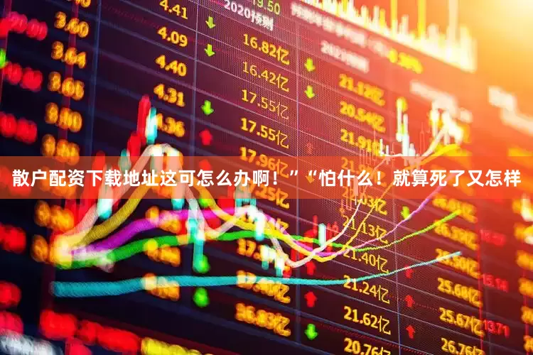 散户配资下载地址这可怎么办啊！”“怕什么！就算死了又怎样