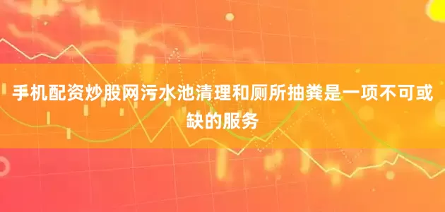 手机配资炒股网污水池清理和厕所抽粪是一项不可或缺的服务