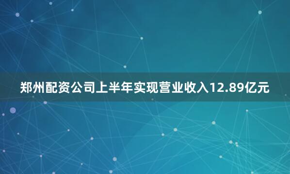 郑州配资公司上半年实现营业收入12.89亿元