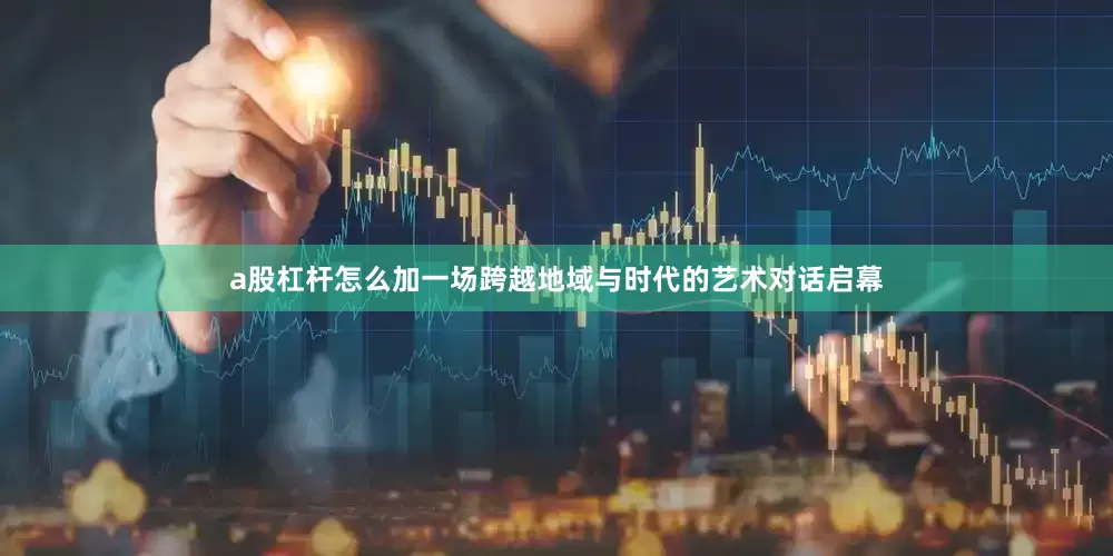a股杠杆怎么加一场跨越地域与时代的艺术对话启幕